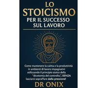 LO STOICISMO PER IL SUCCESSO SUL LAVORO: Come mantenere la calma e la produttività in ambienti di lavoro impegnativi utilizzando il principio stoico della "dicotomia del controllo", SENZA lasciarsi so