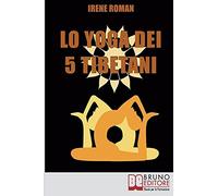 Lo Yoga Dei Cinque Tibetani: Come Ottimizzare Il Tuo Stato Mentale, Emotivo, Energetico E Fisico Grazie Ai Cinque Riti Tibetani