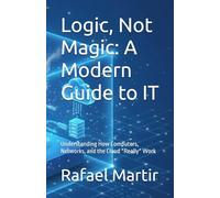 Logic, Not Magic: A Modern Guide to IT: Understanding How Computers, Networks, and the Cloud *Really* Work