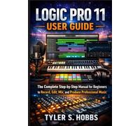 LOGIC PRO 11 USER GUIDE: The Complete Step-by-Step Manual for Beginners to Record, Edit, Mix, and Produce Professional Music