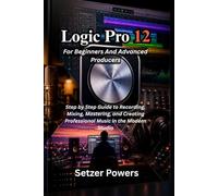 Logic Pro 12 For Beginners And Advanced Producers: Step by Step Guide to Recording, Mixing, Mastering, and Creating Professional Music in the Modern Studio