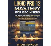 Logic Pro 12 Mastery For Beginners: The Complete User Guide to Music Production, Recording, Mixing & Mastering - From Your First Project to Professional Results