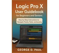 Logic Pro X User Guidebook for Beginners and Seniors: Step-by-Step Instructions to Navigate Tracks, Tools, and Recording