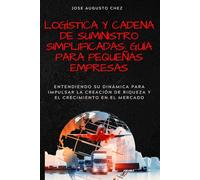 Logística y Cadena de Suministro Simplificadas: Guía para Pequeñas Empresas: Entendiendo su Dinámica para Impulsar la Creación de Riqueza y el Crecimiento en el Mercado