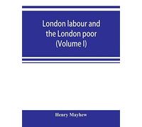 London Labour And The London Poor; A Cyclopaedia Of The Condition And Earnings Of Those That Will Work, Those That Cannot Work, And Those That Will Not Work (Volume I)