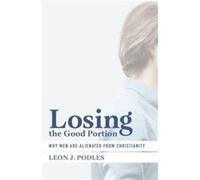Losing the Good Portion Why Men Are Alienated from Christianity by Leon J. Podles Leon J Podles (Auteur)