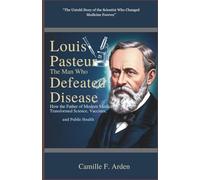 Louis Pasteur The Man Who Defeated Disease: How the Father of Modern Medicine Transformed Science, Vaccines,