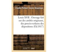 Louis XVII . Ouvrage fait sur des arrêtés originaux, des procès-verbaux des dépositions des témoins