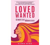 Loved And Wanted: The Ultimate Guide For The Modern Woman: Back To The Roots Of Femininity, Fascinating Womanhood, Designing Your Happy Relationship