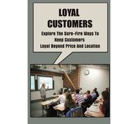 Loyal Customers: Explore The Sure-Fire Ways To Keep Customers Loyal Beyond Price And Location