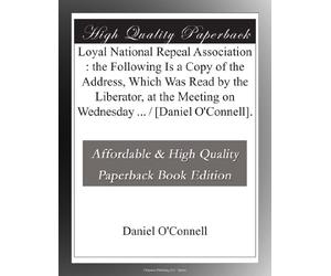 Loyal National Repeal Association : the Following Is a Copy of the Address, Which Was Read by the Liberator, at the Meeting on Wednesday ... / [Daniel O'Connell].