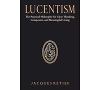 Lucentism: The Practical Philosophy for Clear Thinking, Composure, and Meaningful Living