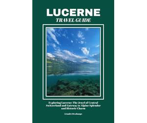 LUCERNE TRAVEL GUIDE: Exploring Lucerne: The Jewel of Central Switzerland and Gateway to Alpine Splendor and Historic Charm