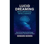 Lucid Dreaming With Artificial Intelligence: How AI Can Help You Hack Sleep, Control Dreams, And Unlock The Mind