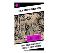 Lucy Maud Montgomery: Complete Short Stories: Chronicles of Avonlea, Further Chronicles of Avonlea, The Road to Yesterday and Uncollected Stories