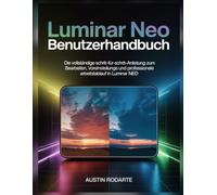 LUMINAR NEO BENUTZERHANDBUCH: Die vollständige Schritt-für-Schritt-Anleitung zum Bearbeiten, Voreinstellungen und professionellen Arbeitsablauf in Luminar Neo