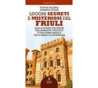 Luoghi Segreti E Misteriosi Del Friuli. Alla Scoperta Dei Tesori Gelosamente Custoditi Di Una Terra Magica Tra Il Mare E La Montagna