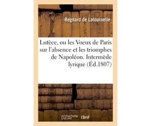 Lutèce, ou les Voeux de Paris sur l'absence et les triomphes de Napoléon Intermède lyrique présenté au jury de l'Académie impériale de musique le 5 mai 1807 - Regnard De Latournelle - Hachette Bnf - b
