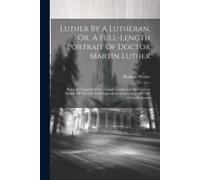 Luther By A Lutheran, Or, A Full-Length Portrait Of Doctor Martin Luther: Being A Comprehensive, Though Condensed And Correct History Of The Life And