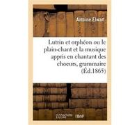 Lutrin et orphéon ou le plain-chant et la musique appris en chantant des choeurs, grammaire pratique Antoine Elwart (Auteur)