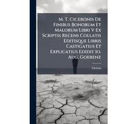 M. T. Ciceronis De Finibus Bonorum Et Malorum Libri V Ex Scriptis Recens Collatis Editisque Libris Castigatius Et Explicatius Edidit Io. Aug. Goerenz