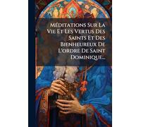MÃ(c)ditations Sur La Vie Et Les Vertus Des Saints Et Des Bienheureux De L'ordre De Saint Dominique...