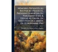 MÃ(c)moires PrÃ(c)sentÃ(c)s Au Roi Par M. D'eguilles, PrÃ(c)sident Ã Mortier Du Parlement D'aix, & DÃ(c)posÃ(c) Au Gresse, En ExÃ(c)cution De L'arrÃatÃ(c) Du 22 Novembre 1762