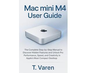 Mac mini M4 User Guide: The Complete Step-by-Step Manual to Discover Hidden Features and Unlock Pro Performance, Speed, and Creativity in Apple’s Most Compact Desktop