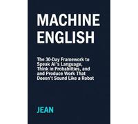 Machine English: The 30-Day Framework to Speak AI’s Language, Think in Probabilities, and Produce Work That Doesn’t Sound Like a Robot
