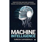 Machine Intelligence: Demystifying Machine Learning, Neural Networks And Deep Learning