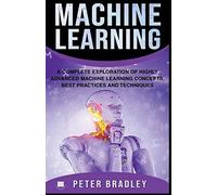 Machine Learning - A Complete Exploration Of Highly Advanced Machine Learning Concepts, Best Practices And Techniques