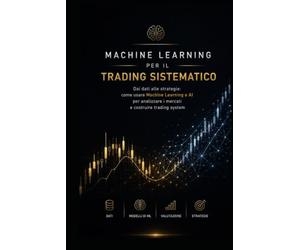 Machine Learning per il Trading Sistematico: Dai dati alle strategie: come usare Machine Learning e Intelligenza Artificiale per analizzare i mercati e costruire Trading System