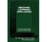 MACHINE LEARNING UNPLUGGED: From Zero to Understanding AI in Simple Steps A Practical Beginner-to-Advanced Guide