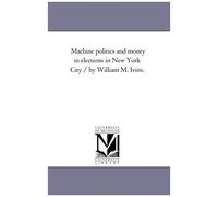 Machine Politics And Money In Elections In New York City / By William M. Ivins.
