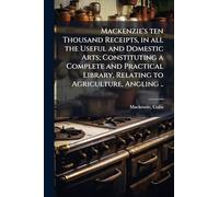 Mackenzie's ten Thousand Receipts, in all the Useful and Domestic Arts; Constituting a Complete and Practical Library, Relating to Agriculture, Angling ..