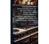 Mackenzie's ten Thousand Receipts, in all the Useful and Domestic Arts; Constituting a Complete and Practical Library, Relating to Agriculture, Angling ..