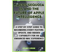 macOS Sequoia 15 and the Future of Apple Intelligence: A Step-by-Step Guide to Maximizing Every Feature, Update, and Hidden Capability for an Enhanced Mac Experience