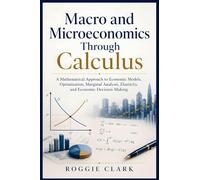 Macro and Microeconomics Through Calculus: A Mathematical Approach to Economic Models, Optimization, Marginal Analysis, Elasticity, and Economic Decision-Making