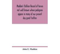 Madden's Stallion Record Of Horses Not Well Known Whose Pedigrees Appear In Many Of Our Present Day Great Trotters