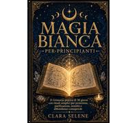 Magia Bianca per Principianti: Il Grimorio Pratico di 30 giorni con Rituali semplici per Protezione, Purificazione della Casa, Serenità e Abbondanza Consapevole