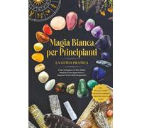 Magia Bianca per Principianti - La Guida Pratica: Come Sviluppare le Tue Abilità Magiche Passo dopo Passo e Imparare l'Arte della Stregoneria - inclusi Rituali, Lavoro Energetico, Pietre Preziose e Mo