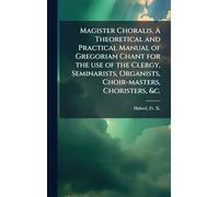 Magister Choralis. A Theoretical and Practical Manual of Gregorian Chant for the use of the Clergy, Seminarists, Organists, Choir-masters, Choristers, &c.