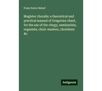 Magister choralis: a theoretical and practical manual of Gregorian chant, for the use of the clergy, seminarists, organists, choir-masters, choristers &c