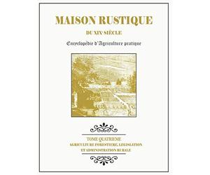 MAISON RUSTIQUE DU XIXe SIÈCLE - TOME 4 - Agriculture Forestière, Législation et Administration Rurale: Encyclopédie d'Agriculture Pratique