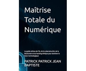 Maîtrise Totale du Numérique: Le guide ultime de l’IA, de la cybersécurité, de la blockchain et du hacking éthique pour dominer le futur technologique
