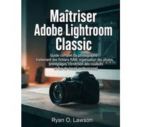 Maîtriser Adobe Lightroom Classic: Guide complet du photographe : traitement des fichiers RAW, organisation des photos, préréglages, correction des couleurs et flux de travail professionnel