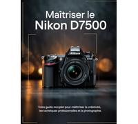 Maîtriser le Nikon D7500: Votre guide complet pour maîtriser la créativité, les techniques professionnelles et la photographie.