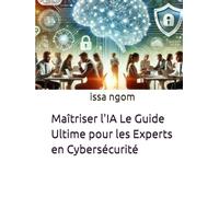 Maîtriser l'IA Le Guide Ultime pour les Experts en Cybersécurité: Un parcours complet et pratique pour permettre aux experts en cybersécurité de ... face aux cybermenaces les plus avancées