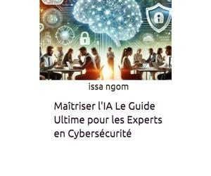 Maîtriser l'IA Le Guide Ultime pour les Experts en Cybersécurité: Un parcours complet et pratique pour permettre aux experts en cybersécurité de ... face aux cybermenaces les plus avancées