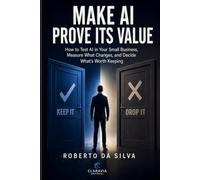 MAKE AI PROVE ITS VALUE: How to Test AI in Your Small Business, Measure What Changes, and Decide What’s Worth Keeping